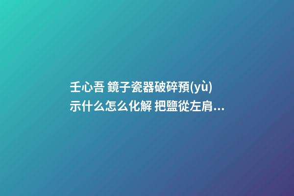壬心吾 鏡子瓷器破碎預(yù)示什么怎么化解 把鹽從左肩扔向身后